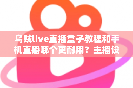 乌贼live直播盒子教程和手机直播哪个更耐用?主播设备选择全攻略深度解析 乌贼live直播盒子教程和手机直播哪个更耐用?主播设备选择全攻略深度解析