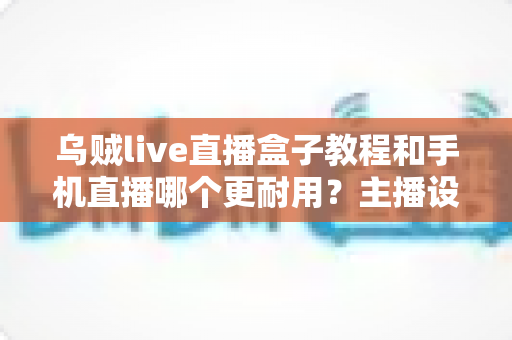乌贼live直播盒子教程和手机直播哪个更耐用？主播设备选择全攻略深度解析