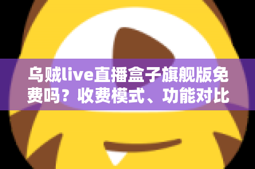 乌贼live直播盒子旗舰版免费吗？收费模式、功能对比与避坑指南全解析