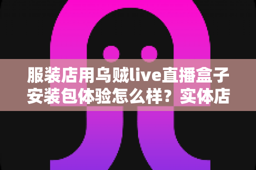 服装店用乌贼live直播盒子安装包体验怎么样？实体店主的真实上手测评全解析