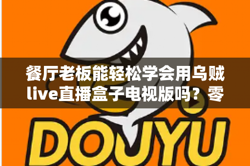 餐厅老板能轻松学会用乌贼live直播盒子电视版吗？零基础也能快速开播的实用指南