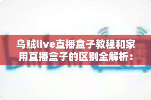 乌贼live直播盒子教程和家用直播盒子的区别全解析：选对直播设备，开播效率翻倍不是梦