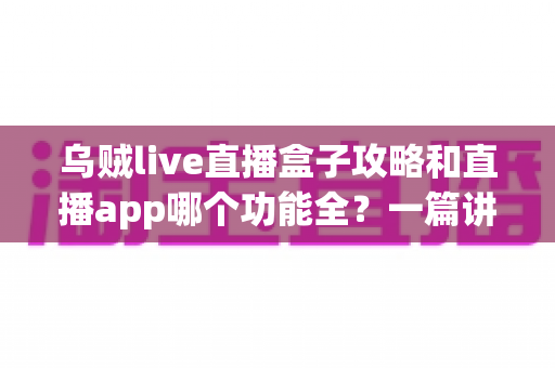 乌贼live直播盒子攻略和直播app哪个功能全?一篇讲透功能差异、实用技巧与选择指南 乌贼live直播盒子攻略和直播app哪个功能全?一篇讲透功能差异、实用技巧与选择指南