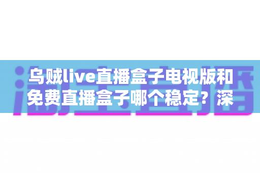 乌贼live直播盒子电视版和免费直播盒子哪个稳定?深度对比解析与选购指南 乌贼live直播盒子电视版和免费直播盒子哪个稳定?深度对比解析与选购指南