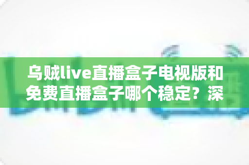 乌贼live直播盒子电视版和免费直播盒子哪个稳定？深度对比解析与选购指南