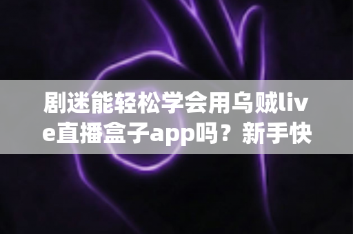 剧迷能轻松学会用乌贼live直播盒子app吗？新手快速上手全攻略与真实使用体验解析
