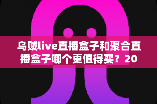 乌贼live直播盒子和聚合直播盒子哪个更值得买？2025年最新选购指南与深度对比解析