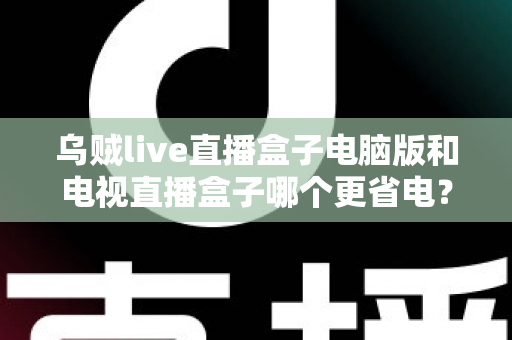 乌贼live直播盒子电脑版和电视直播盒子哪个更省电？全面功耗对比与省电选购攻略详解