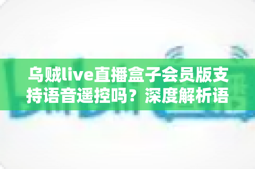 乌贼live直播盒子会员版支持语音遥控吗？深度解析语音遥控功能与使用体验