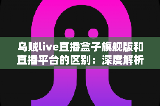 乌贼live直播盒子旗舰版和直播平台的区别:深度解析两大观看方式的优劣势,帮你做出明智选择 乌贼live直播盒子旗舰版和直播平台的区别:深度解析两大观看方式的优劣势,帮你做出明智选择