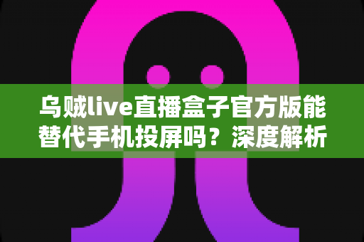 乌贼live直播盒子官方版能替代手机投屏吗？深度解析大屏观影体验的全新升级方案