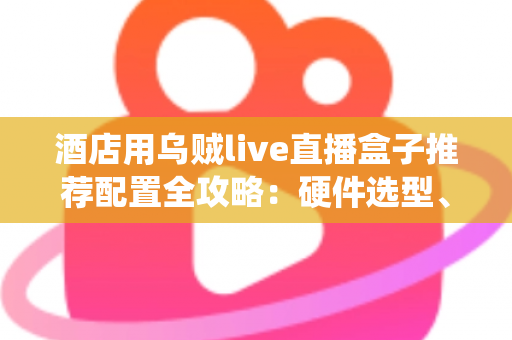酒店用乌贼live直播盒子推荐配置全攻略：硬件选型、系统部署与避坑指南一文讲透