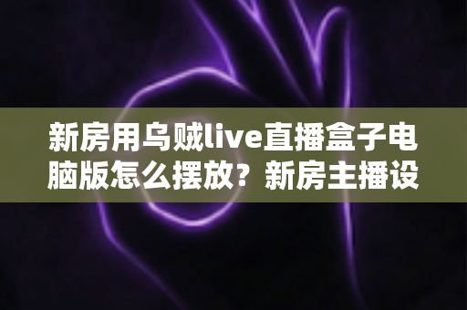 新房用乌贼live直播盒子电脑版怎么摆放？新房主播设备布置全攻略与实用摆放技巧