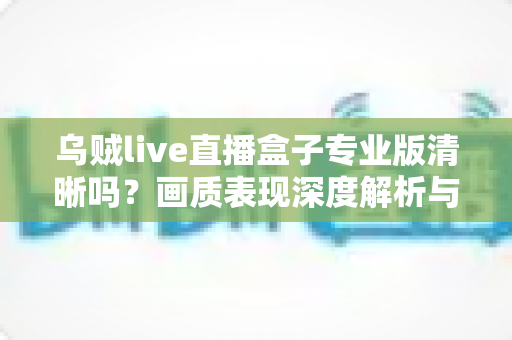 乌贼live直播盒子专业版清晰吗？画质表现深度解析与使用体验全面指南