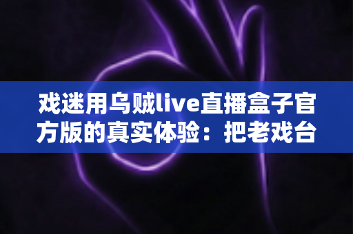 戏迷用乌贼live直播盒子官方版的真实体验：把老戏台搬进客厅的高清新选择