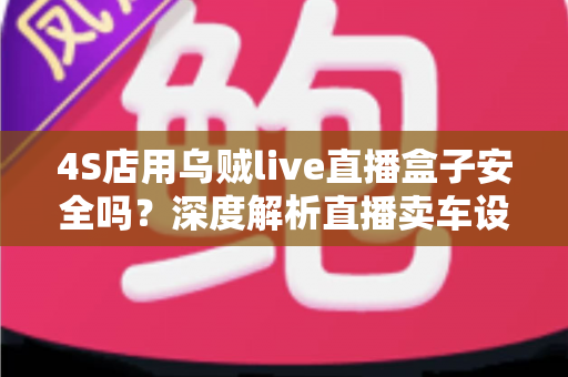 4S店用乌贼live直播盒子安全吗?深度解析直播卖车设备的安全性与合规使用指南 4S店用乌贼live直播盒子安全吗?深度解析直播卖车设备的安全性与合规使用指南