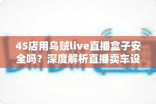 4S店用乌贼live直播盒子安全吗?深度解析直播卖车设备的安全性与合规使用指南 4S店用乌贼live直播盒子安全吗?深度解析直播卖车设备的安全性与合规使用指南