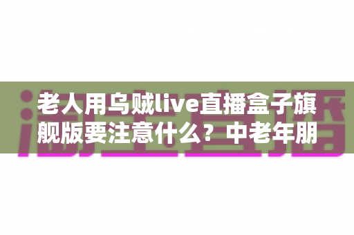 老人用乌贼live直播盒子旗舰版要注意什么?中老年朋友必读的安全使用全指南 老人用乌贼live直播盒子旗舰版要注意什么?中老年朋友必读的安全使用全指南