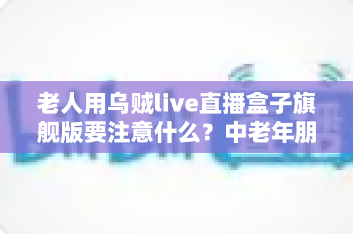 老人用乌贼live直播盒子旗舰版要注意什么?中老年朋友必读的安全使用全指南 老人用乌贼live直播盒子旗舰版要注意什么?中老年朋友必读的安全使用全指南