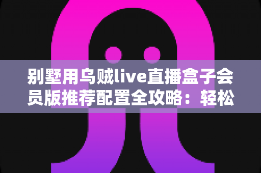 别墅用乌贼live直播盒子会员版推荐配置全攻略：轻松打造高端私人影音生活