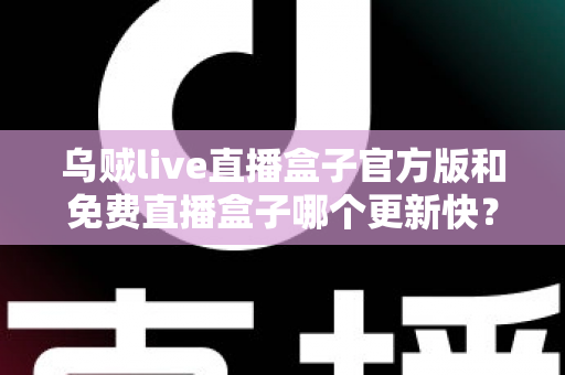 乌贼live直播盒子官方版和免费直播盒子哪个更新快？深度解析更新速度与版本选择指南