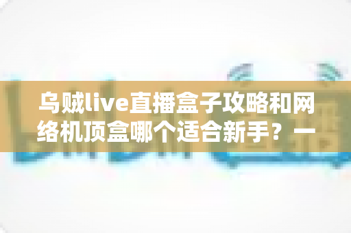 乌贼live直播盒子攻略和网络机顶盒哪个适合新手?一篇文章帮你彻底搞懂选购难题 乌贼live直播盒子攻略和网络机顶盒哪个适合新手?一篇文章帮你彻底搞懂选购难题
