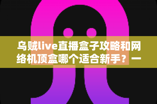 乌贼live直播盒子攻略和网络机顶盒哪个适合新手？一篇文章帮你彻底搞懂选购难题