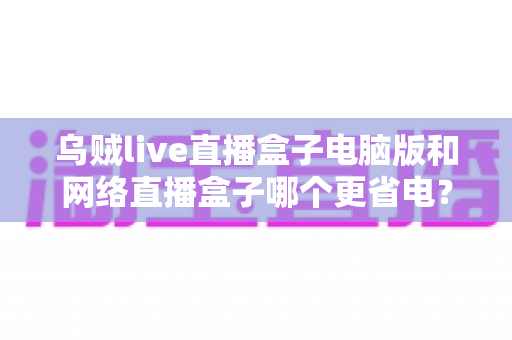 乌贼live直播盒子电脑版和网络直播盒子哪个更省电？全面省电对比测评与选购指南