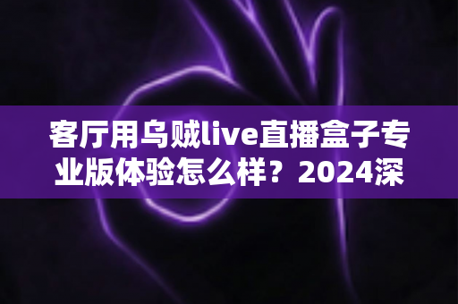 客厅用乌贼live直播盒子专业版体验怎么样？2024深度实测评测，手把手带你看清这款客厅直播神器的真实表现