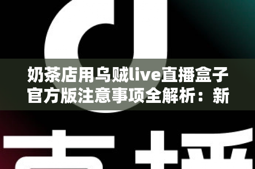 奶茶店用乌贼live直播盒子官方版注意事项全解析：新手店主必读的合规运营与高效引流实操指南