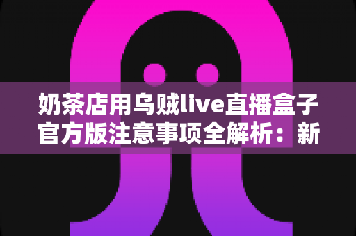 奶茶店用乌贼live直播盒子官方版注意事项全解析：新手店主必读的合规运营与高效引流实操指南