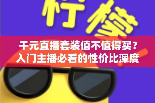 千元直播套装值不值得买？入门主播必看的性价比深度解析