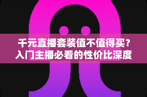 千元直播套装值不值得买？入门主播必看的性价比深度解析