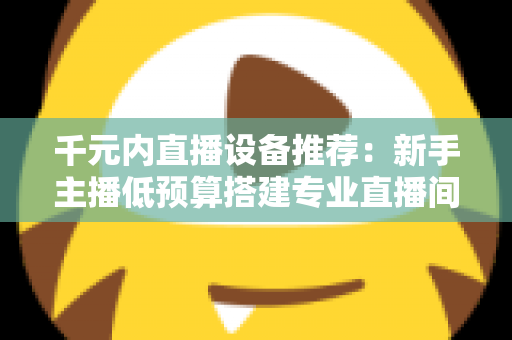 千元内直播设备推荐：新手主播低预算搭建专业直播间的完整指南