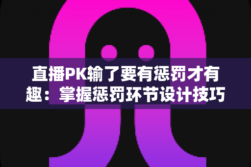 直播PK输了要有惩罚才有趣：掌握惩罚环节设计技巧，让你的直播间人气翻倍