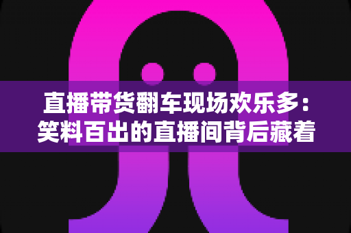 直播带货翻车现场欢乐多:笑料百出的直播间背后藏着哪些门道? 直播带货翻车现场欢乐多:笑料百出的直播间背后藏着哪些门道?