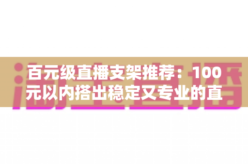 百元级直播支架推荐:100元以内搭出稳定又专业的直播画面 百元级直播支架推荐:100元以内搭出稳定又专业的直播画面