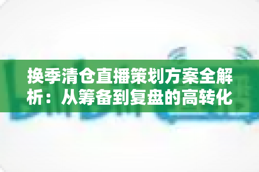 换季清仓直播策划方案全解析：从筹备到复盘的高转化实战指南