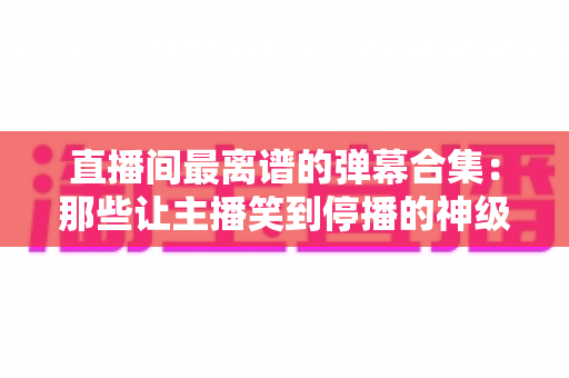 直播间最离谱的弹幕合集：那些让主播笑到停播的神级评论大盘点