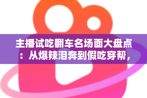 主播试吃翻车名场面大盘点：从爆辣泪奔到假吃穿帮，看懂直播间翻车背后的流量真相与避坑指南