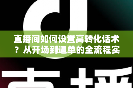 直播间如何设置高转化话术?从开场到逼单的全流程实战指南,助你提升直播间成交率 直播间如何设置高转化话术?从开场到逼单的全流程实战指南,助你提升直播间成交率