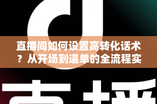 直播间如何设置高转化话术?从开场到逼单的全流程实战指南,助你提升直播间成交率 直播间如何设置高转化话术?从开场到逼单的全流程实战指南,助你提升直播间成交率