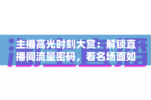 主播高光时刻大赏：解锁直播间流量密码，看名场面如何炼成