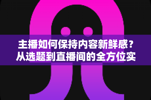 主播如何保持内容新鲜感？从选题到直播间的全方位实战指南