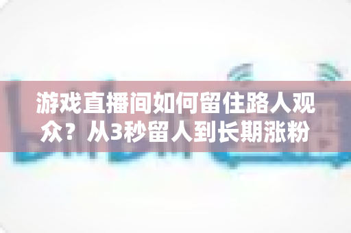 游戏直播间如何留住路人观众？从3秒留人到长期涨粉的全流程实战指南
