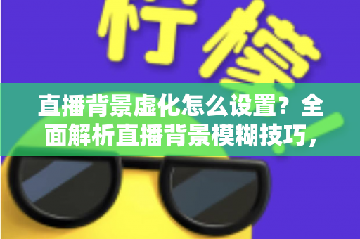 直播背景虚化怎么设置？全面解析直播背景模糊技巧，打造高级感直播间