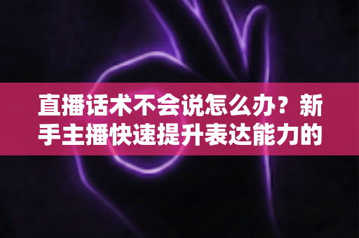 直播话术不会说怎么办？新手主播快速提升表达能力的实战攻略