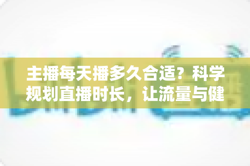 主播每天播多久合适？科学规划直播时长，让流量与健康兼得的实用指南