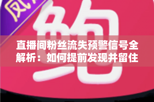 直播间粉丝流失预警信号全解析：如何提前发现并留住你的核心观众