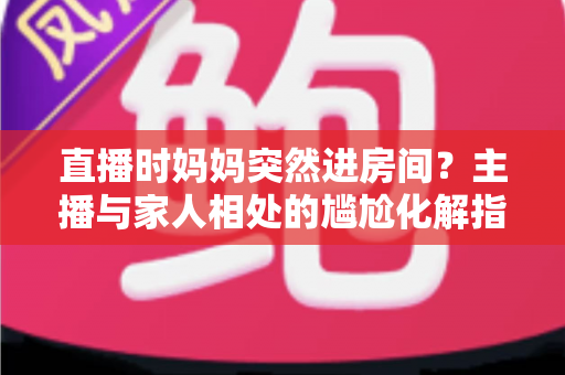 直播时妈妈突然进房间？主播与家人相处的尴尬化解指南和流量密码全解析
